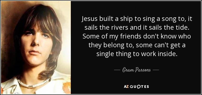 Jesus built a ship to sing a song to, it sails the rivers and it sails the tide. Some of my friends don't know who they belong to, some can't get a single thing to work inside. - Gram Parsons