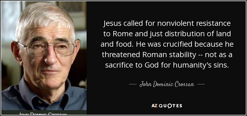 Jesus called for nonviolent resistance to Rome and just distribution of land and food. He was crucified because he threatened Roman stability -- not as a sacrifice to God for humanity's sins. - John Dominic Crossan