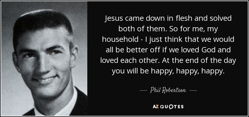 Jesus came down in flesh and solved both of them. So for me, my household - I just think that we would all be better off if we loved God and loved each other. At the end of the day you will be happy, happy, happy. - Phil Robertson