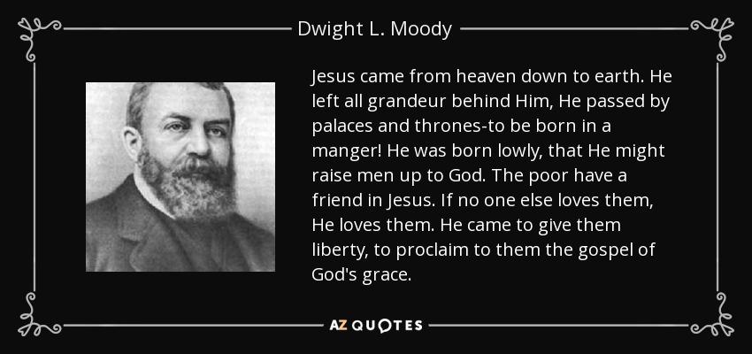 Jesus came from heaven down to earth. He left all grandeur behind Him, He passed by palaces and thrones-to be born in a manger! He was born lowly, that He might raise men up to God. The poor have a friend in Jesus. If no one else loves them, He loves them. He came to give them liberty, to proclaim to them the gospel of God's grace. - Dwight L. Moody