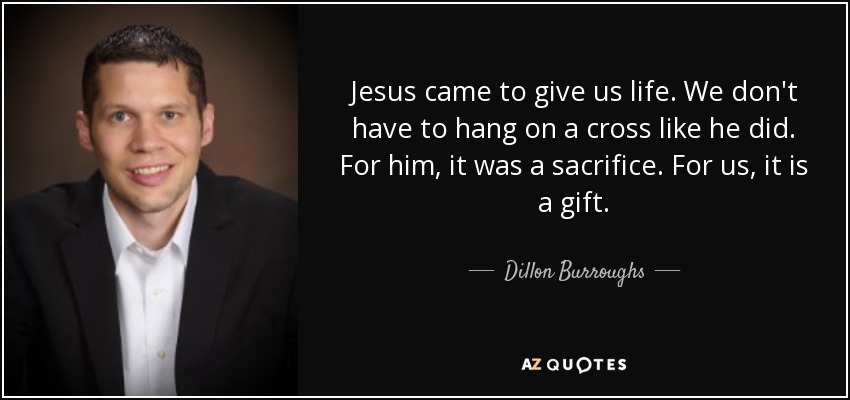 Jesus came to give us life. We don't have to hang on a cross like he did. For him, it was a sacrifice. For us, it is a gift. - Dillon Burroughs