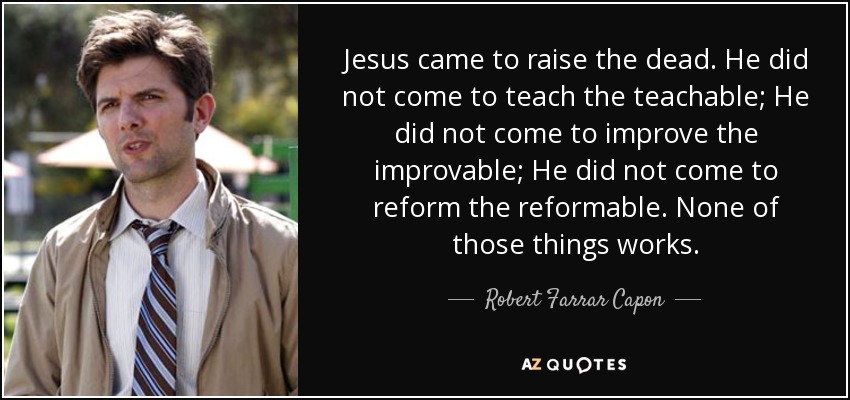 Jesus came to raise the dead. He did not come to teach the teachable; He did not come to improve the improvable; He did not come to reform the reformable. None of those things works. - Robert Farrar Capon