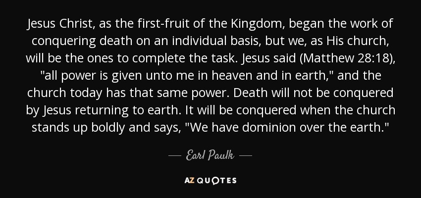 Jesus Christ, as the first-fruit of the Kingdom, began the work of conquering death on an individual basis, but we, as His church, will be the ones to complete the task. Jesus said (Matthew 28:18), 