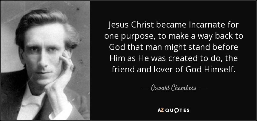 Jesus Christ became Incarnate for one purpose, to make a way back to God that man might stand before Him as He was created to do, the friend and lover of God Himself. - Oswald Chambers