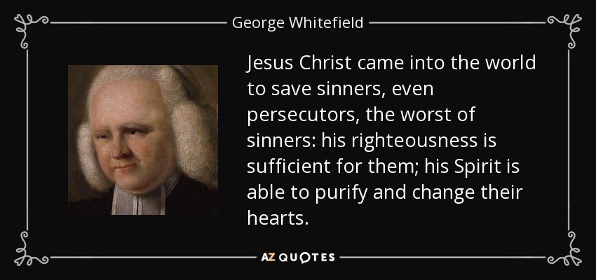 Jesus Christ came into the world to save sinners, even persecutors, the worst of sinners: his righteousness is sufficient for them; his Spirit is able to purify and change their hearts. - George Whitefield