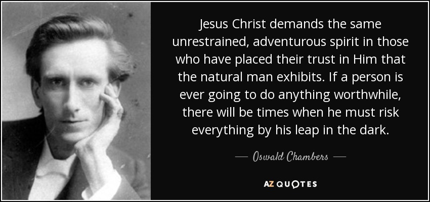 Jesus Christ demands the same unrestrained, adventurous spirit in those who have placed their trust in Him that the natural man exhibits. If a person is ever going to do anything worthwhile, there will be times when he must risk everything by his leap in the dark. - Oswald Chambers