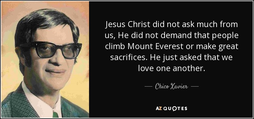 Jesus Christ did not ask much from us, He did not demand that people climb Mount Everest or make great sacrifices. He just asked that we love one another. - Chico Xavier