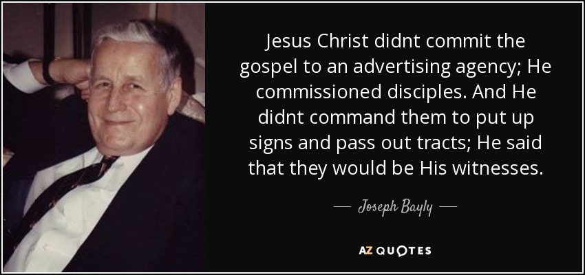 Jesus Christ didnt commit the gospel to an advertising agency; He commissioned disciples. And He didnt command them to put up signs and pass out tracts; He said that they would be His witnesses. - Joseph Bayly