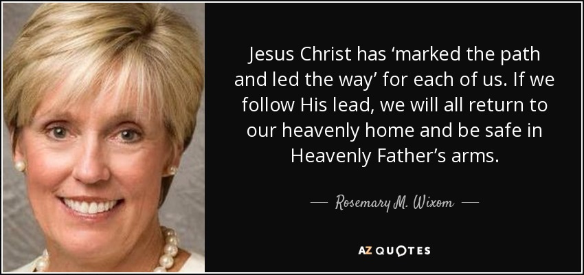 Jesus Christ has ‘marked the path and led the way’ for each of us. If we follow His lead, we will all return to our heavenly home and be safe in Heavenly Father’s arms. - Rosemary M. Wixom