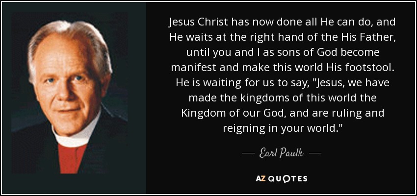 Jesus Christ has now done all He can do, and He waits at the right hand of the His Father, until you and I as sons of God become manifest and make this world His footstool. He is waiting for us to say, 