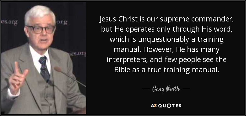 Jesus Christ is our supreme commander, but He operates only through His word, which is unquestionably a training manual. However, He has many interpreters, and few people see the Bible as a true training manual. - Gary North