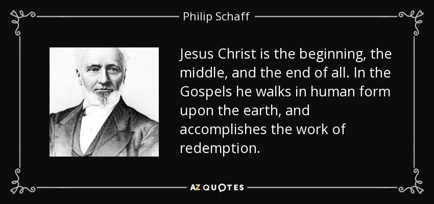 Jesus Christ is the beginning, the middle, and the end of all. In the Gospels he walks in human form upon the earth, and accomplishes the work of redemption. - Philip Schaff