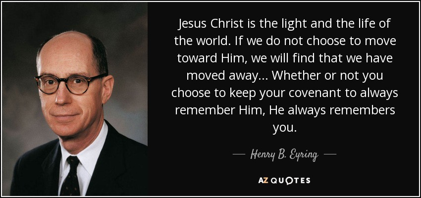 Jesus Christ is the light and the life of the world. If we do not choose to move toward Him, we will find that we have moved away ... Whether or not you choose to keep your covenant to always remember Him, He always remembers you. - Henry B. Eyring