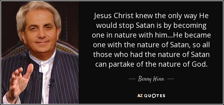 Jesus Christ knew the only way He would stop Satan is by becoming one in nature with him...He became one with the nature of Satan, so all those who had the nature of Satan can partake of the nature of God. - Benny Hinn