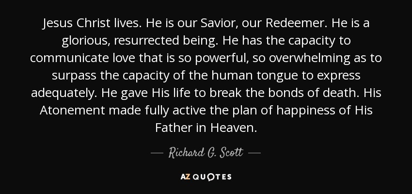 Jesus Christ lives. He is our Savior, our Redeemer. He is a glorious, resurrected being. He has the capacity to communicate love that is so powerful, so overwhelming as to surpass the capacity of the human tongue to express adequately. He gave His life to break the bonds of death. His Atonement made fully active the plan of happiness of His Father in Heaven. - Richard G. Scott