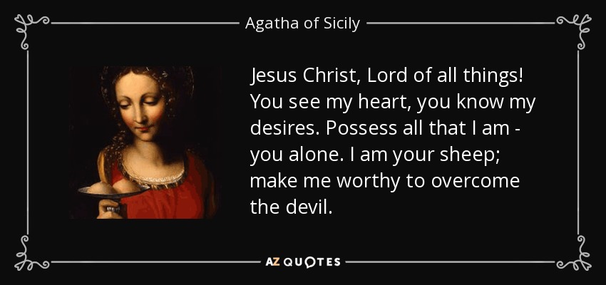 Jesus Christ, Lord of all things! You see my heart, you know my desires. Possess all that I am - you alone. I am your sheep; make me worthy to overcome the devil. - Agatha of Sicily