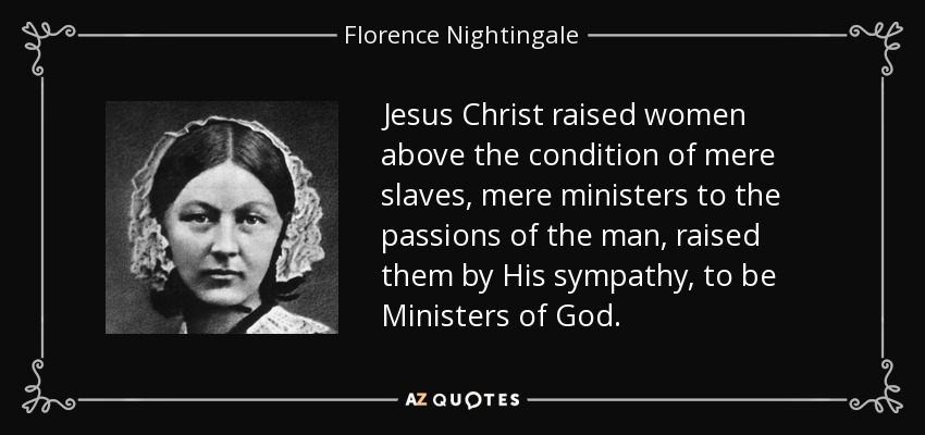 Jesus Christ raised women above the condition of mere slaves, mere ministers to the passions of the man, raised them by His sympathy, to be Ministers of God. - Florence Nightingale