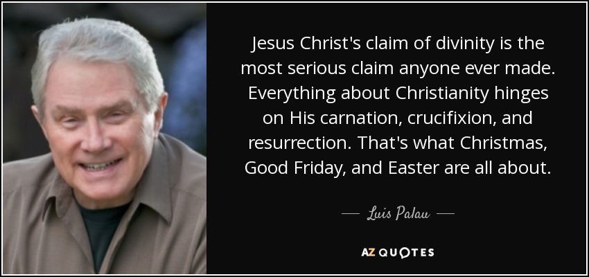 Jesus Christ's claim of divinity is the most serious claim anyone ever made. Everything about Christianity hinges on His carnation, crucifixion, and resurrection. That's what Christmas, Good Friday, and Easter are all about. - Luis Palau