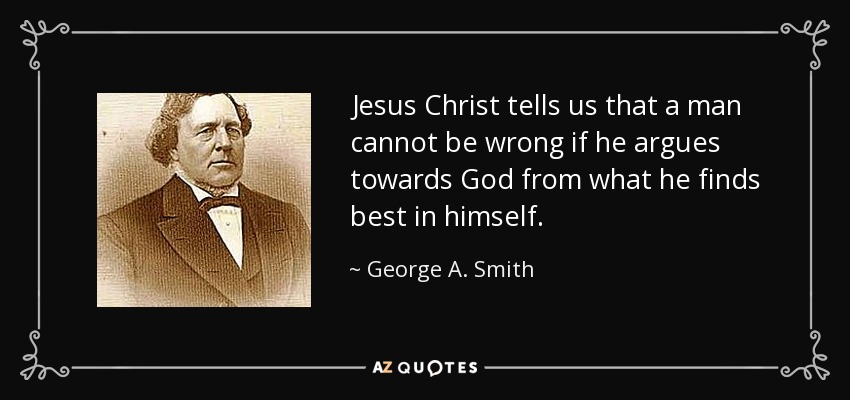 Jesus Christ tells us that a man cannot be wrong if he argues towards God from what he finds best in himself. - George A. Smith
