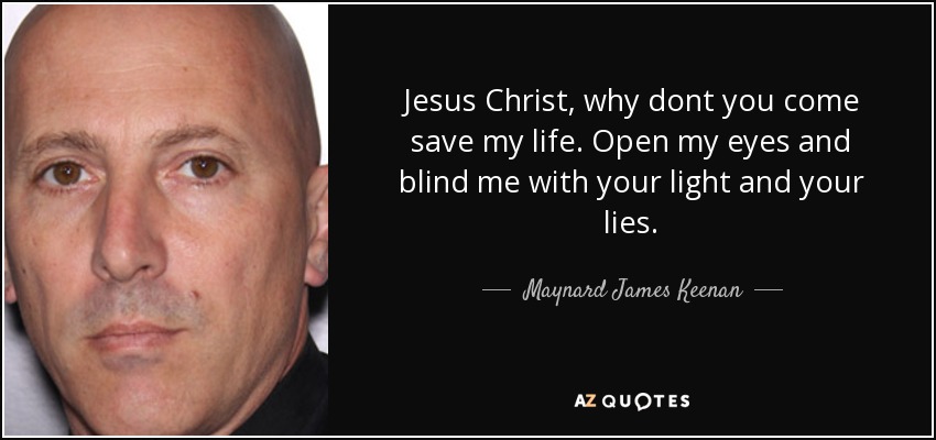 Jesus Christ, why dont you come save my life. Open my eyes and blind me with your light and your lies. - Maynard James Keenan