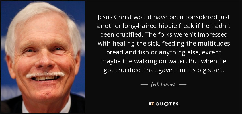 Jesus Christ would have been considered just another long-haired hippie freak if he hadn't been crucified. The folks weren't impressed with healing the sick, feeding the multitudes bread and fish or anything else, except maybe the walking on water. But when he got crucified, that gave him his big start. - Ted Turner