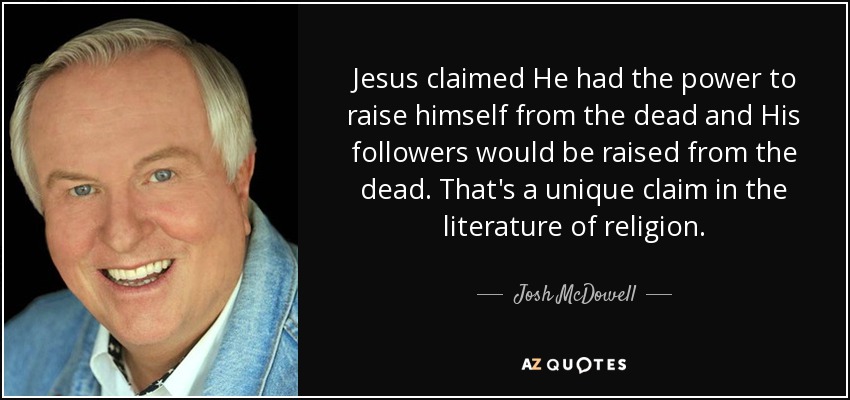 Jesus claimed He had the power to raise himself from the dead and His followers would be raised from the dead. That's a unique claim in the literature of religion. - Josh McDowell