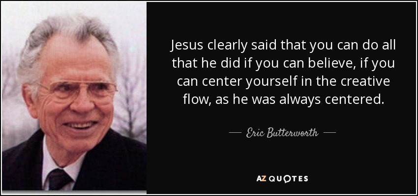 Jesus clearly said that you can do all that he did if you can believe, if you can center yourself in the creative flow, as he was always centered. - Eric Butterworth