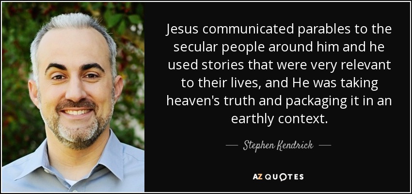 Jesus communicated parables to the secular people around him and he used stories that were very relevant to their lives, and He was taking heaven's truth and packaging it in an earthly context. - Stephen Kendrick
