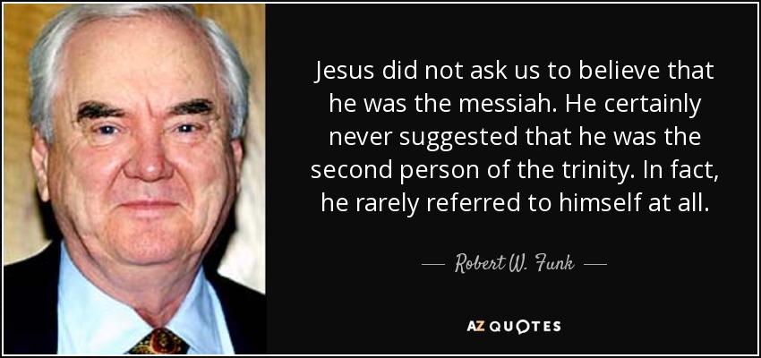 Jesus did not ask us to believe that he was the messiah. He certainly never suggested that he was the second person of the trinity. In fact, he rarely referred to himself at all. - Robert W. Funk
