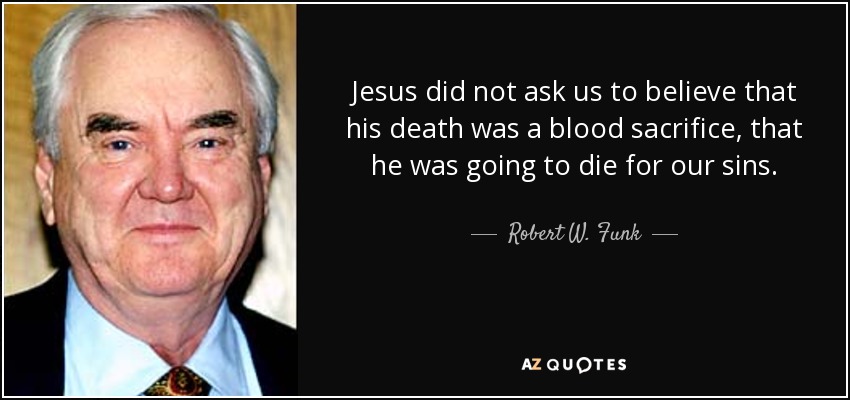 Jesus did not ask us to believe that his death was a blood sacrifice, that he was going to die for our sins. - Robert W. Funk