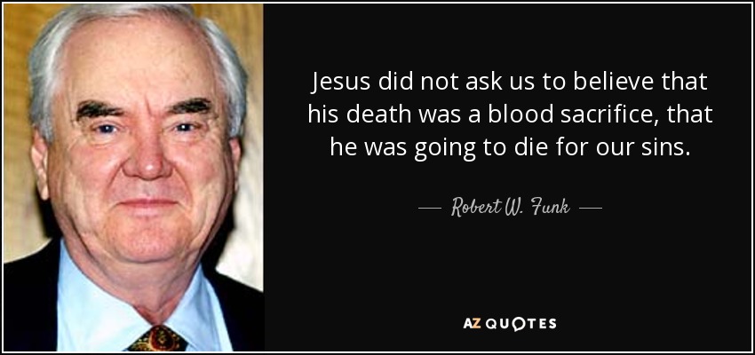 Jesus did not ask us to believe that his death was a blood sacrifice, that he was going to die for our sins. - Robert W. Funk