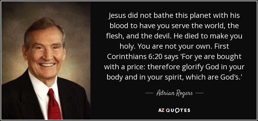 Jesus did not bathe this planet with his blood to have you serve the world, the flesh, and the devil. He died to make you holy. You are not your own. First Corinthians 6:20 says 'For ye are bought with a price: therefore glorify God in your body and in your spirit, which are God's.' - Adrian Rogers