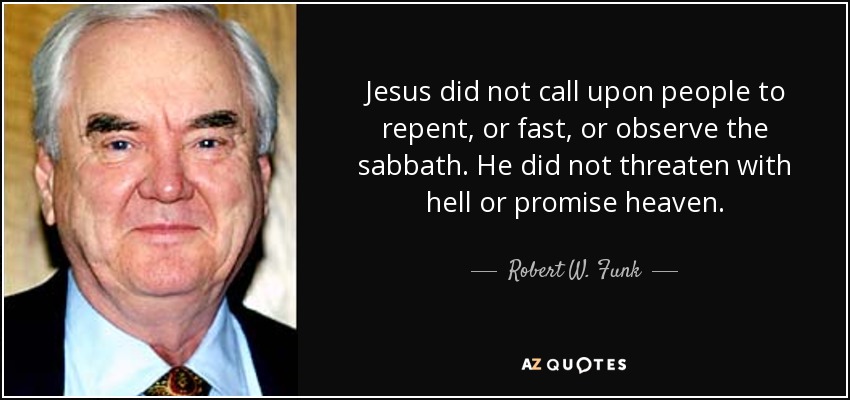 Jesus did not call upon people to repent, or fast, or observe the sabbath. He did not threaten with hell or promise heaven. - Robert W. Funk