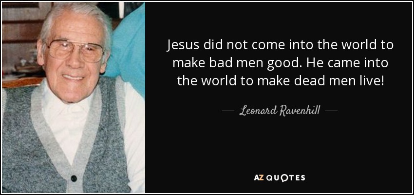 Jesus did not come into the world to make bad men good. He came into the world to make dead men live! - Leonard Ravenhill