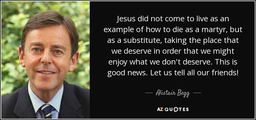 Jesus did not come to live as an example of how to die as a martyr, but as a substitute, taking the place that we deserve in order that we might enjoy what we don't deserve. This is good news. Let us tell all our friends! - Alistair Begg