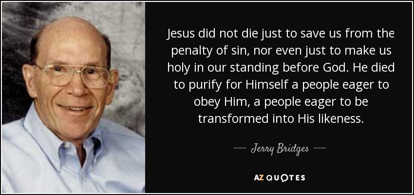 Jesus did not die just to save us from the penalty of sin, nor even just to make us holy in our standing before God. He died to purify for Himself a people eager to obey Him, a people eager to be transformed into His likeness. - Jerry Bridges