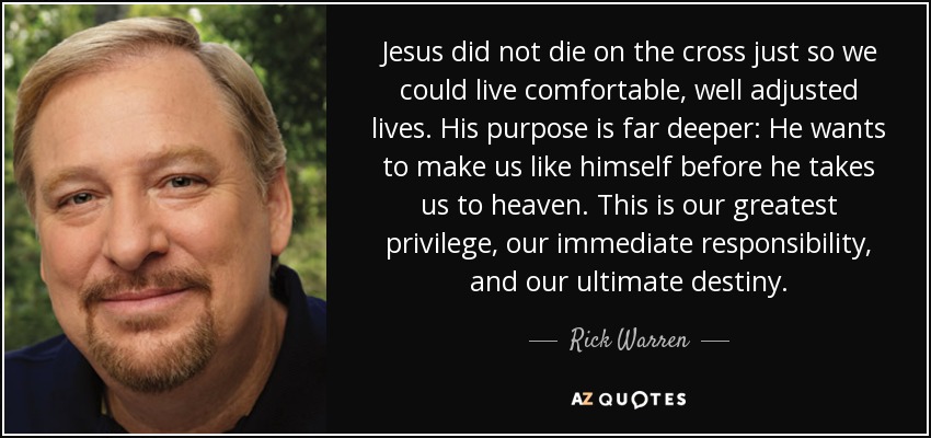 Jesus did not die on the cross just so we could live comfortable, well adjusted lives. His purpose is far deeper: He wants to make us like himself before he takes us to heaven. This is our greatest privilege, our immediate responsibility, and our ultimate destiny. - Rick Warren