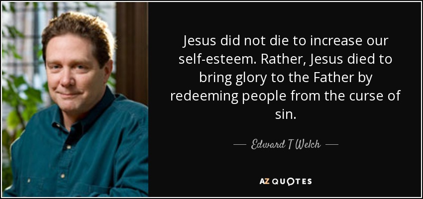Jesus did not die to increase our self-esteem. Rather, Jesus died to bring glory to the Father by redeeming people from the curse of sin. - Edward T Welch