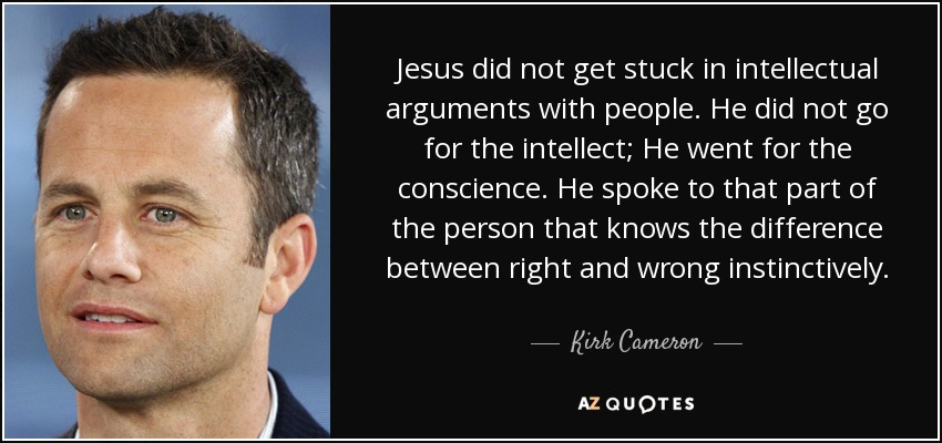 Jesus did not get stuck in intellectual arguments with people. He did not go for the intellect; He went for the conscience. He spoke to that part of the person that knows the difference between right and wrong instinctively. - Kirk Cameron