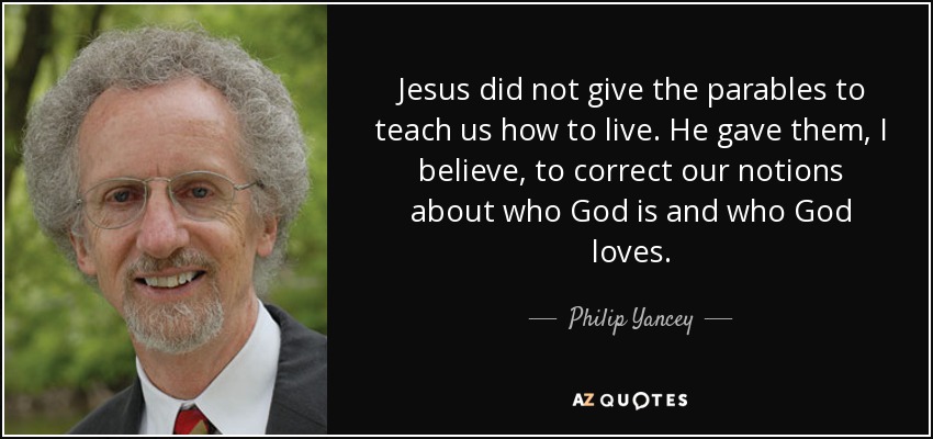 Jesus did not give the parables to teach us how to live. He gave them, I believe, to correct our notions about who God is and who God loves. - Philip Yancey