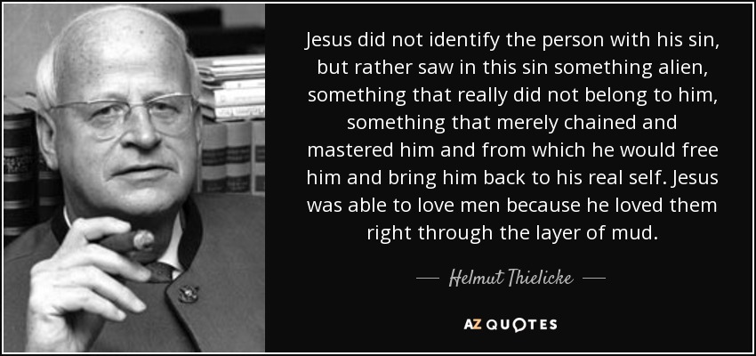 Jesus did not identify the person with his sin, but rather saw in this sin something alien, something that really did not belong to him, something that merely chained and mastered him and from which he would free him and bring him back to his real self. Jesus was able to love men because he loved them right through the layer of mud. - Helmut Thielicke