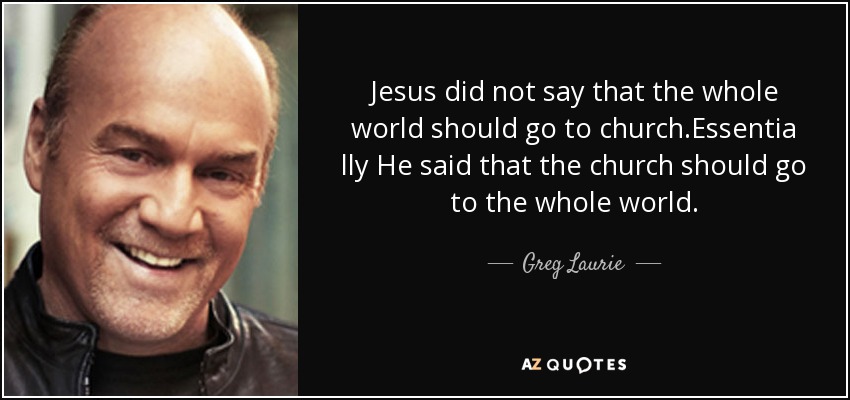 Jesus did not say that the whole world should go to church.Essentia lly He said that the church should go to the whole world. - Greg Laurie