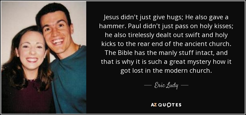 Jesus didn't just give hugs; He also gave a hammer. Paul didn't just pass on holy kisses; he also tirelessly dealt out swift and holy kicks to the rear end of the ancient church. The Bible has the manly stuff intact, and that is why it is such a great mystery how it got lost in the modern church. - Eric Ludy