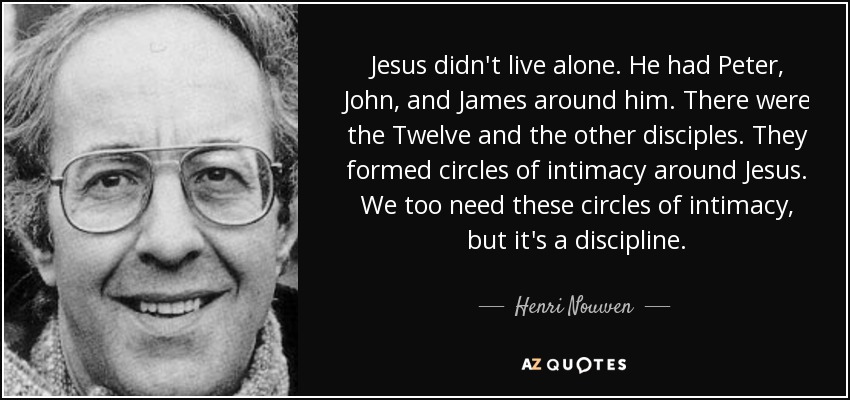 Jesus didn't live alone. He had Peter, John, and James around him. There were the Twelve and the other disciples. They formed circles of intimacy around Jesus. We too need these circles of intimacy, but it's a discipline. - Henri Nouwen
