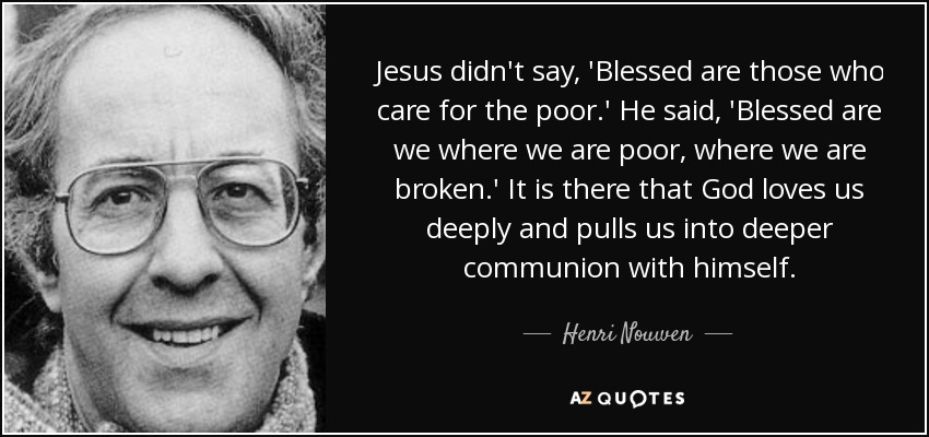 Jesus didn't say, 'Blessed are those who care for the poor.' He said, 'Blessed are we where we are poor, where we are broken.' It is there that God loves us deeply and pulls us into deeper communion with himself. - Henri Nouwen