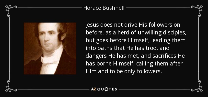 Jesus does not drive His followers on before, as a herd of unwilling disciples, but goes before Himself, leading them into paths that He has trod, and dangers He has met, and sacrifices He has borne Himself, calling them after Him and to be only followers. - Horace Bushnell