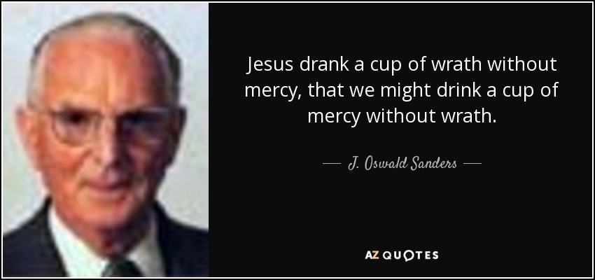 Jesus drank a cup of wrath without mercy, that we might drink a cup of mercy without wrath. - J. Oswald Sanders