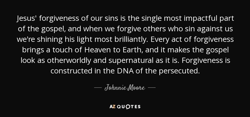 Jesus' forgiveness of our sins is the single most impactful part of the gospel, and when we forgive others who sin against us we're shining his light most brilliantly. Every act of forgiveness brings a touch of Heaven to Earth, and it makes the gospel look as otherworldly and supernatural as it is. Forgiveness is constructed in the DNA of the persecuted. - Johnnie Moore, Jr.