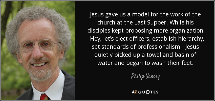 Jesus gave us a model for the work of the church at the Last Supper. While his disciples kept proposing more organization - Hey, let's elect officers, establish hierarchy, set standards of professionalism - Jesus quietly picked up a towel and basin of water and began to wash their feet. - Philip Yancey