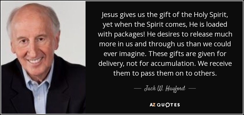 Jesus gives us the gift of the Holy Spirit, yet when the Spirit comes, He is loaded with packages! He desires to release much more in us and through us than we could ever imagine. These gifts are given for delivery, not for accumulation. We receive them to pass them on to others. - Jack W. Hayford